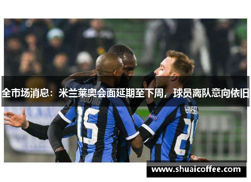 全市场消息：米兰莱奥会面延期至下周，球员离队意向依旧
